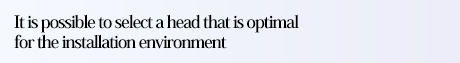 It is possible to select a head that is optimal for the installation environment