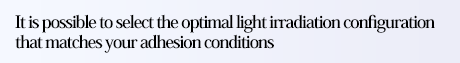 It is possible to select the optimal light irradiation configuration that matches your adhesion conditions
